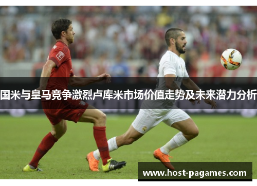 国米与皇马竞争激烈卢库米市场价值走势及未来潜力分析