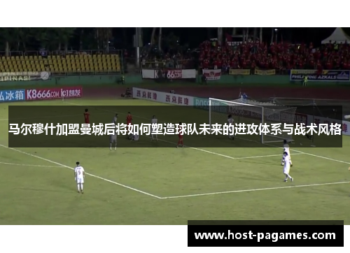 马尔穆什加盟曼城后将如何塑造球队未来的进攻体系与战术风格