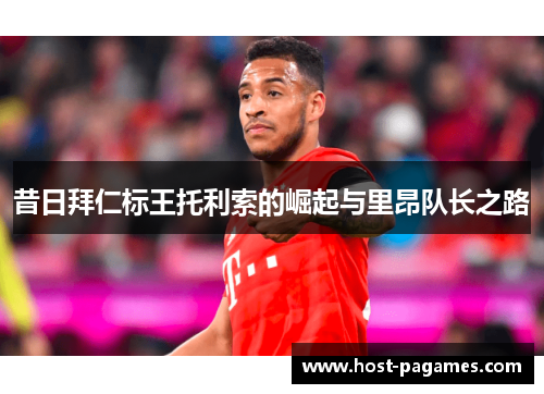 昔日拜仁标王托利索的崛起与里昂队长之路