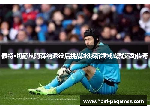 佩特·切赫从阿森纳退役后挑战冰球新领域成就运动传奇