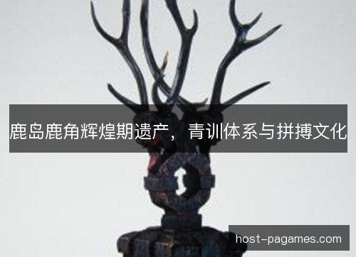 鹿岛鹿角辉煌期遗产,青训体系与拼搏文化 鹿岛鹿角辉煌期遗产,青训体系与拼搏文化